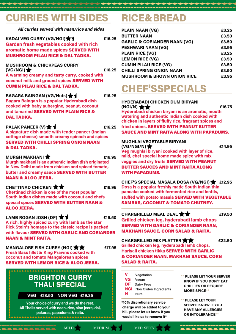 *10% discretionary service    charge will be added to your    bill. please let us know if you    would like us to remove it* RICE & BREAD                                                                                                                              RICE & BREAD                                                                                                                             PLAIN NAAN (VG)   �3.25 BUTTER NAAN   �3.50 GARLIC & CORIANDER NAAN (VG)  �3.50 PESHWARI NAAN (VG)   �3.95 PLAIN RICE (VG)    �3.25 LEMON RICE (VG)   �3.50 CUMIN PILAU RICE (VG)  �3.50 CHILLI SPRING ONION NAAN  �3.50 MUSHROOM & BROWN ONION RICE  �3.95 CHEF'S SPECIALS    CHEF'S SPECIALS      HYDERABADI CHICKEN DUM BIRYANI  (NGI/N)     �16.75 Hyderabadi chicken biryani is an aromatic, mouth  watering and authentic Indian dish cooked with  chicken in layers of fluﬀy rice, fragrant spices and   fried onions. SERVED WITH PEANUT BUTTER  SAUCE AND MINT RAITA ALONG WITH PAPADUMS. MUGHLAI VEGETABLE BIRYANI  (VG/NGI/N)       �14.95 Veg mughlai biryani cooked with layer of rice,   mild, chef special home made spice with mix  veggies and dry fruits SERVED WITH PEANUT  BUTTER SAUCES AND MINT RAITA ALONG   WITH PAPADUMS. CHEF�S SPECIAL MASALA DOSA (VG/NGI)      �12.95 Dosa is a popular freshly made South Indian thin  pancake cooked with fermented rice and lentils,   stuﬀed with potato masala SERVED WITH VEGETABLE  SAMBAR, COCONUT & TOMATO CHUTNEY. CHARGRILLED MEAL DEAL  �19.50 Grilled chicken leg, hyderabadi lamb chops SERVED WITH GARLIC & CORIANDER NAAN, MAKHANI SAUCE, CORN SALAD & RAITA. CHARGRILLED MIX PLATTER   �22.50 Grilled chicken leg, hyderabadi lamb chops.   Hariyali chicken tikka SERVED WITH GARLIC   & CORIANDER NAAN, MAKHANI SAUCE, CORN SALAD & RAITA. CURRIES WITH SIDES  CURRIES WITH SIDES  All curries served with naan/rice and sides KADAI VEG CURRY (VG/NGI)    �16.25 Garden fresh vegetables cooked with rich  aromatic home made spices SERVED WITH  MUSHROOM PILAU RICE & DAL TADKA.     MUSHROOM & CHICKPEAS CURRY  (VG/NGI)  �16.25    A warming creamy and tasty curry, cooked with coconut milk and ground spices SERVED WITH CUMIN PILAU RICE & DAL TADKA. BAGARA BAINGAN (VG/Nuts)   �16.25    Bagara Baingan is a popular Hyderabadi dish  cooked with baby aubergine, peanut, coconut   and tamarind SERVED WITH PLAIN RICE &  DAL TADKA. PALAK PANEER (V)          �16.25 A signature dish made with tender paneer (Indian cottage cheese) smooth creamy spinach and spices  SERVED WITH CHILLI SPRING ONION NAAN   & DAL TADKA. MURGH MAKHANI           �16.95 Murgh makhani is an authentic Indian dish originated  in New Delhi made from chicken and spiced tomato,  butter and creamy sauce SERVED WITH BUTTER NAAN & ALOO JEERA. CHETTINAD CHICKEN           �16.95 Chettinad chicken is one of the most popular  South Indian dishes made with coconut and chefs   special spices SERVED WITH BUTTER NAAN &  ALOO JEERA. LAMB ROGAN JOSH (DF)   �19.50 A rich, highly spiced curry with lamb as the star Rick Stein�s homage to the classic recipe is packed with flavour SERVED WITH GARLIC AND CORIANDER NAAN & MINT RAITA.  MANGALORE FISH CURRY (NGI)       �17.95 Fresh Bass fillet & King Prawns cooked with  coconut and tomato Mangalorean spices    SERVED WITH LEMON RICE & ALOO JEERA. MILD MED-SPICY MEDIUM V   Vegetarian    VG   Vegan DF   Dairy Free     NGI   Non Gluten Ingredients     N   Nuts  BRIGHTON CURRY   BRIGHTON CURRY  THAL THAL  I SPECIAL I SPECIAL VEG    �18.50    NON VEG   �19.25 Your choice of curry and we do the rest.   All Thalis served with naan, rice, aloo jeera, dal,  pakoras, papadums & raita. ** PLEASE LET YOUR SERVER     KNOW IF YOU DON�T EAT     CHILLIES OR REQUIRE     MORE SPICE** ** PLEASE LET YOUR     SERVER KNOW IF YOU      HAVE ANY ALLERGIES     OR INTOLERANCE**